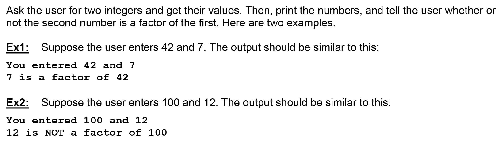 Ask the user for two integers and get their values. Then, print the numbers, and tell the user whether or
not the second number is a factor of the first. Here are two examples.
Ex1:
Suppose the user enters 42 and 7. The output should be similar to this:
You entered 42 and 7
7 is a factor of 42
Ex2: Suppose the user enters 100 and 12. The output should be similar to this:
You entered 100 and 12
12 is NOT a factor of 100
