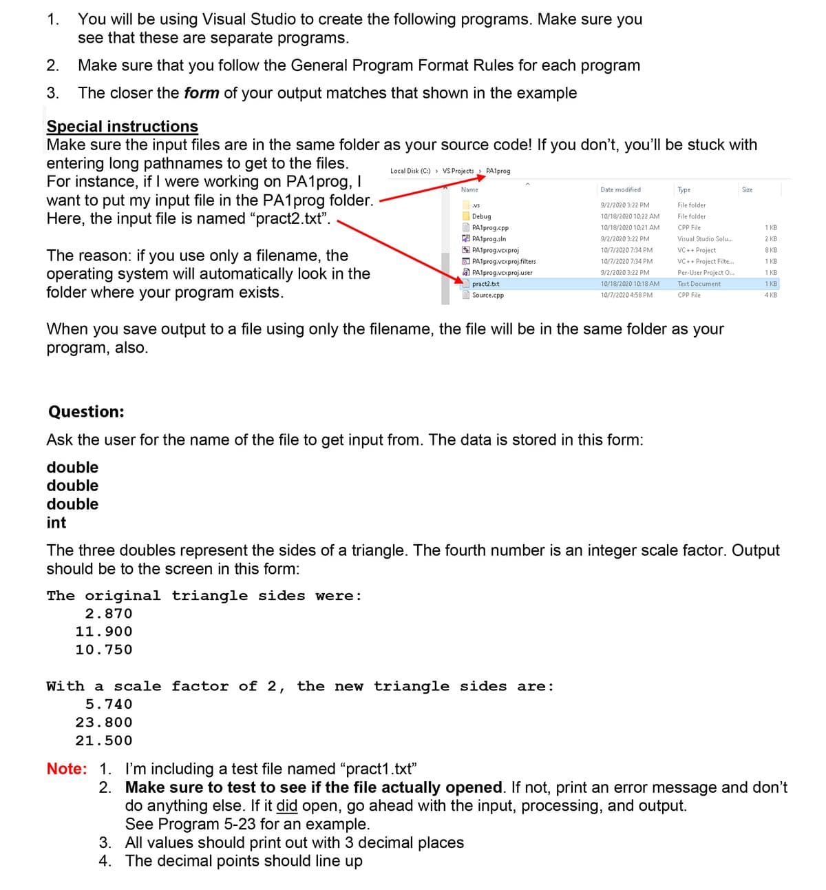 You will be using Visual Studio to create the following programs. Make sure you
see that these are separate programs.
1.
2.
Make sure that you follow the General Program Format Rules for each program
The closer the form of your output matches that shown in the example
3.
Special instructions
Make sure the input files are in the same folder as your source code! If you don't, you'll be stuck with
entering long pathnames to get to the files.
For instance, if I were working on PA1prog, I
want to put my input file in the PA1prog folder.
Here, the input file is named "pract2.txt".
Local Disk (C:) > VS Projects
> PA1prog
Name
Date modified
Туре
Size
.Vs
9/2/2020 3:22 PM
File folder
Debug
10/18/2020 10:22 AM
File folder
PA1prog.cpp
10/18/2020 10:21 AM
CPP File
1 KB
A PA1prog.sln
A PA1prog.vcxproj
D PA1prog.vcxproj.filters
A PA1prog.vcxproj.user
9/2/2020 3:22 PM
Visual Studio Solu..
2 KB
10/7/2020 7:34 PM
VC++ Project
8 КВ
The reason: if you use only a filename, the
operating system will automatically look in the
folder where your program exists.
10/7/2020 7:34 PM
VC ++ Project Filte...
1 KB
9/2/2020 3:22 PM
Per-User Project 0...
1 KB
pract2.txt
10/18/2020 10:18 AM
Text Document
1 KB
Source.cpp
10/7/2020 4:58 PM
CPP File
4 KB
When you save output to a file using only the filename, the file will be in the same folder as your
program, also.
Question:
Ask the user for the name of the file to get input from. The data is stored in this form:
double
double
double
int
The three doubles represent the sides of a triangle. The fourth number is an integer scale factor. Output
should be to the screen in this form:
The original triangle sides were:
2.870
11.900
10.750
With a scale factor of 2, the new triangle sides are:
5.740
23.800
21.500
Note: 1. I'm including a test file named "pract1.txt"
2. Make sure to test to see if the file actually opened. If not, print an error message and don't
do anything else. If it did open, go ahead with the input, processing, and output.
See Program 5-23 for an example.
3. All values should print out with 3 decimal places
4. The decimal points should line up
