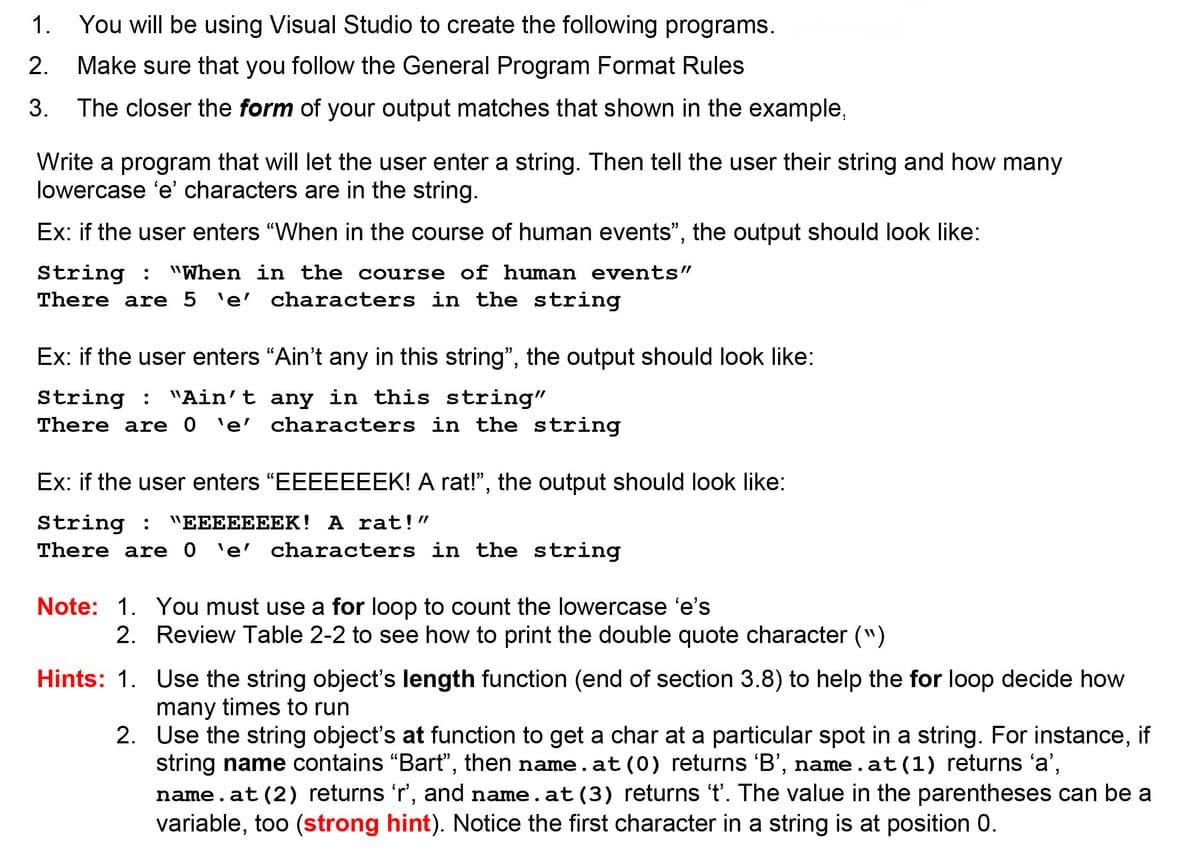 1. You will be using Visual Studio to create the following programs.
2.
Make sure that you follow the General Program Format Rules
3. The closer the form of your output matches that shown in the example,
Write a program that will let the user enter a string. Then tell the user their string and how many
lowercase 'e' characters are in the string.
Ex: if the user enters "When in the course of human events", the output should look like:
String : "When in the course of human events"
There are 5 'e' characters in the string
Ex: if the user enters "Ain't any in this string", the output should look like:
String : "Ain't any in this string"
There are 0 'e' characters in the string
Ex: if the user enters "EEEEEEEK! A rat!", the output should look like:
String :
There are 0 'e' characters in the string
"EEEEEEEK! A rat!"
Note: 1. You must use a for loop to count the lowercase 'e's
2. Review Table 2-2 to see how to print the double quote character (")
Hints: 1. Use the string object's length function (end of section 3.8) to help the for loop decide how
many times to run
2. Use the string object's at function to get a char at a particular spot in a string. For instance, if
string name contains "Bart", then name.at (0) returns 'B', name.at (1) returns 'a',
name. at (2) returns 'r', and name. at (3) returns 't'. The value in the parentheses can be a
variable, too (strong hint). Notice the first character in a string is at position 0.

