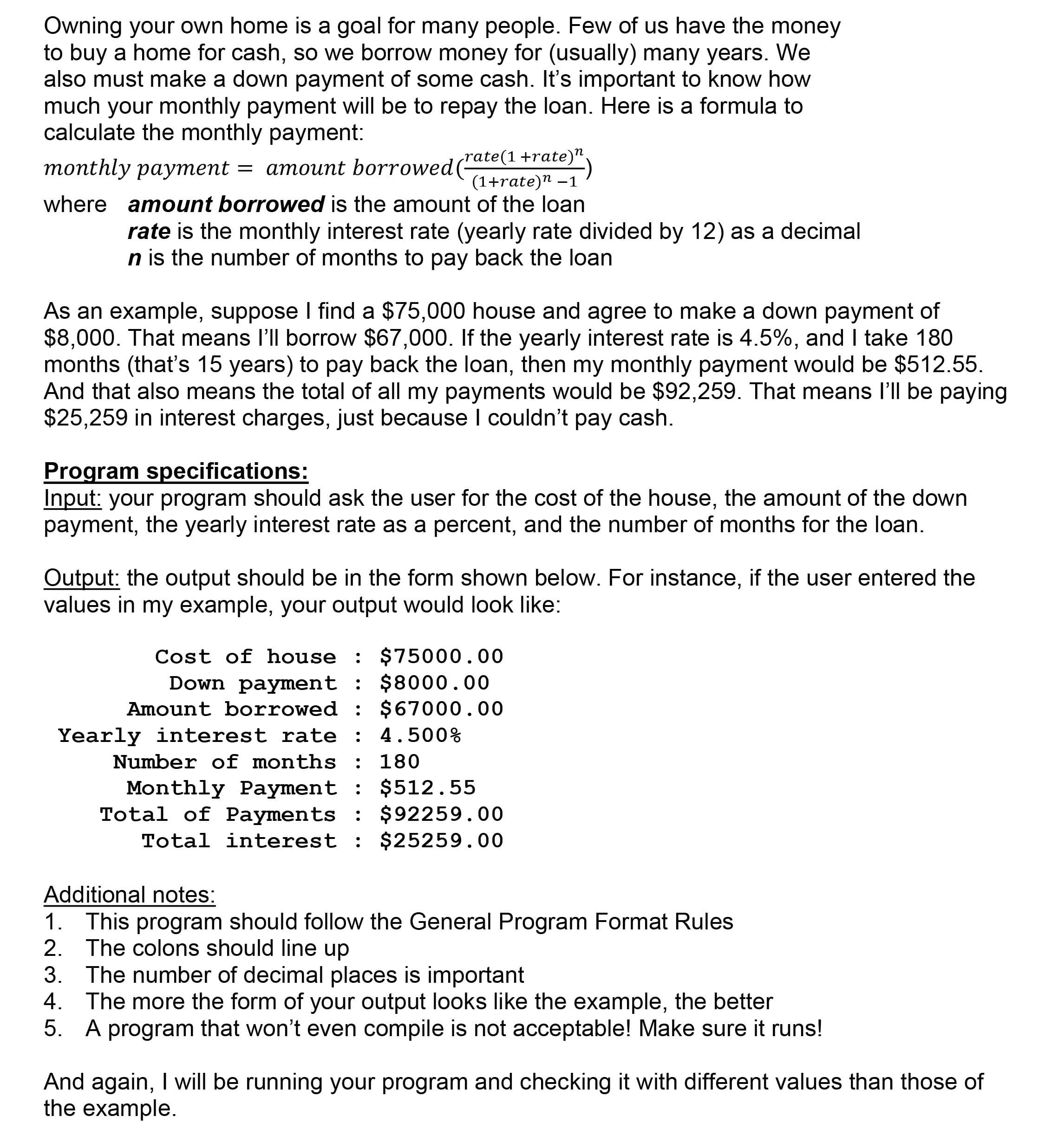 Owning your own home is a goal for many people. Few of us have the money
to buy a home for cash, so we borrow money for (usually) many years. We
also must make a down payment of some cash. It's important to know how
much your monthly payment will be to repay the loan. Here is a formula to
calculate the monthly payment:
rate(1 +rate)".
monthly payment = amount borrowed(
(1+rate)n –1
where amount borrowed is the amount of the loan
rate is the monthly interest rate (yearly rate divided by 12) as a decimal
n is the number of months to pay back the loan
As an example, suppose I find a $75,000 house and agree to make a down payment of
$8,000. That means l'll borrow $67,000. If the yearly interest rate is 4.5%, and I take 180
months (that's 15 years) to pay back the loan, then my monthly payment would be $512.55.
And that also means the total of all my payments would be $92,259. That means l'll be paying
$25,259 in interest charges, just because I couldn't pay cash.
Program specifications:
Input: your program should ask the user for the cost of the house, the amount of the down
payment, the yearly interest rate as a percent, and the number of months for the loan.
Output: the output should be in the form shown below. For instance, if the user entered the
values in my example, your output would look like:
Cost of house : $75000.00
Down payment : $8000.00
Amount borrowed : $67000.00
Yearly interest rate : 4.500%
Number of months :
Monthly Payment : $512.55
Total of Payments : $92259.00
Total interest : $25259.00
Additional notes:
1. This program should follow the General Program Format Rules
2. The colons should line up
3. The number of decimal places is important
4. The more the form of your output looks like the example, the better
5. A program that won't even compile is not acceptable! Make sure it runs!
And again, I will be running your program and checking it with different values than those of
the example.

