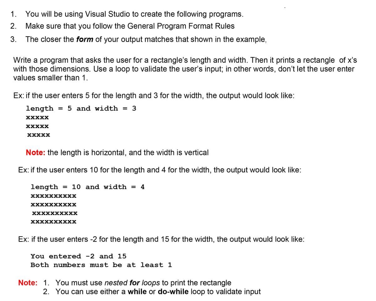 1. You will be using Visual Studio to create the following programs.
2.
Make sure that you follow the General Program Format Rules
3. The closer the form of your output matches that shown in the example,
Write a program that asks the user for a rectangle's length and width. Then it prints a rectangle of x's
with those dimensions. Use a loop to validate the user's input; in other words, don't let the user enter
values smaller than 1.
Ex: if the user enters 5 for the length and 3 for the width, the output would look like:
length
= 5 and width = 3
XXXXX
XXXXX
XXXXX
Note: the length is horizontal, and the width is vertical
Ex: if the user enters 10 for the length and 4 for the width, the output would look like:
length
= 10 and width = 4
XXXXX хXX
XXXXXXXXXX
XXXXXXXXX
ххххххххXх
Ex: if the user enters -2 for the length and 15 for the width, the output would look like:
You entered -2 and 15
Both numbers must be at least 1
Note: 1. You must use nested for loops to print the rectangle
2. You can use either a while or do-while loop to validate input

