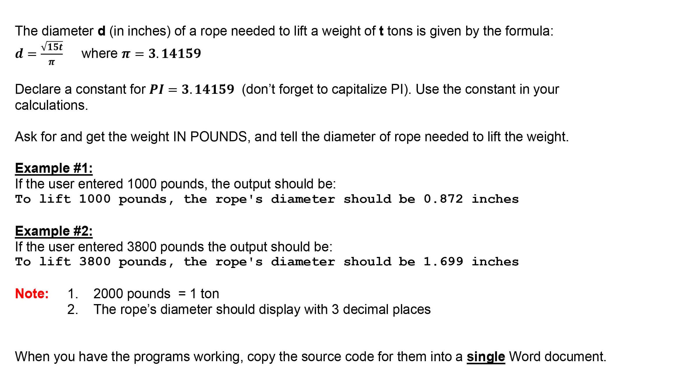 The diameterd (in inches) of a rope needed to lift a weight of t tons is given by the formula:
V15t
d
where t = 3. 14159
Declare a constant for PI = 3.14159 (don't forget to capitalize PI). Use the constant in your
calculations.
%3D
Ask for and get the weight IN POUNDS, and tell the diameter of rope needed to lift the weight.
Example #1:
If the user entered 1000 pounds, the output should be:
To lift 1000 pounds, the rope's diameter should be 0.872 inches
Example #2:
If the user entered 3800 pounds the output should be:
To lift 3800 pounds, the rope's diameter should be 1.699 inches
Note:
1. 2000 pounds = 1 ton
2. The rope's diameter should display with 3 decimal places
