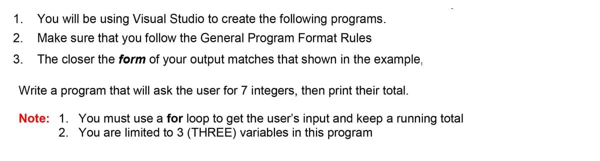 1. You will be using Visual Studio to create the following programs.
2.
Make sure that you follow the General Program Format Rules
3. The closer the form of your output matches that shown in the example,
Write a program that will ask the user for 7 integers, then print their total.
Note: 1. You must use a for loop to get the user's input and keep a running total
2. You are limited to 3 (THREE) variables in this program
