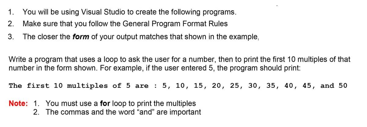1. You will be using Visual Studio to create the following programs.
2.
Make sure that you follow the General Program Format Rules
3. The closer the form of your output matches that shown in the example,
Write a program that uses a loop to ask the user for a number, then to print the first 10 multiples of that
number in the form shown. For example, if the user entered 5, the program should print:
The first 10 multiples of 5 are : 5, 10, 15, 20, 25, 30, 35, 40, 45, and 50
Note: 1. You must use a for loop to print the multiples
2. The commas and the word "and" are important
