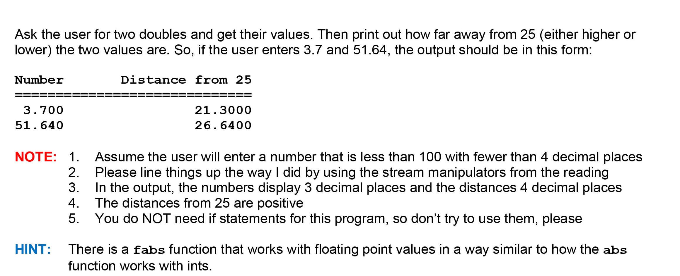 Ask the user for two doubles and get their values. Then print out how far away from 25 (either higher or
lower) the two values are. So, if the user enters 3.7 and 51.64, the output should be in this form:
Number
Distance from 25
==
3.700
21.3000
51.640
26.6400
