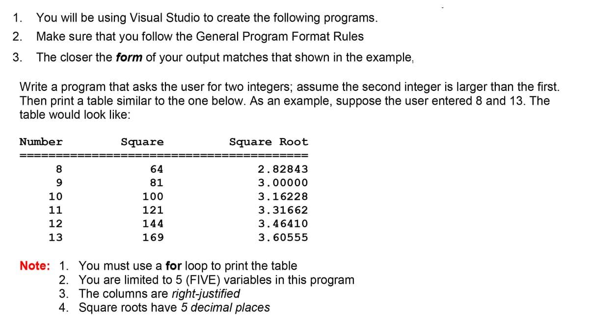 1. You will be using Visual Studio to create the following programs.
2.
Make sure that you follow the General Program Format Rules
3. The closer the form of your output matches that shown in the example,
Write a program that asks the user for two integers; assume the second integer is larger than the first.
Then print a table similar to the one below. As an example, suppose the user entered 8 and 13. The
table would look like:
Number
Square
Square Root
8
64
2.82843
81
3.00000
10
100
3.16228
11
121
3.31662
12
144
3.46410
13
169
3.60555
Note: 1. You must use a for loop to print the table
2. You are limited to 5 (FIVE) variables in this program
3. The columns are right-justified
4. Square roots have 5 decimal places
