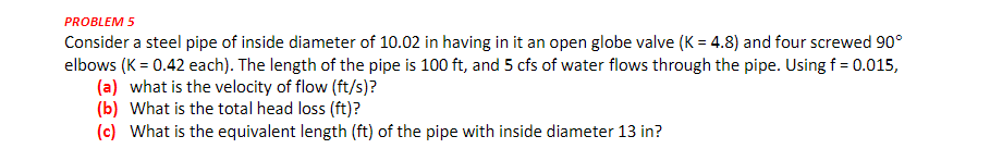 PROBLEM 5
Consider a steel pipe of inside diameter of 10.02 in having in it an open globe valve (K = 4.8) and four screwed 90°
elbows (K = 0.42 each). The length of the pipe is 100 ft, and 5 cfs of water flows through the pipe. Using f = 0.015,
(a) what is the velocity of flow (ft/s)?
(b) What is the total head loss (ft)?
(c) What is the equivalent length (ft) of the pipe with inside diameter 13 in?
