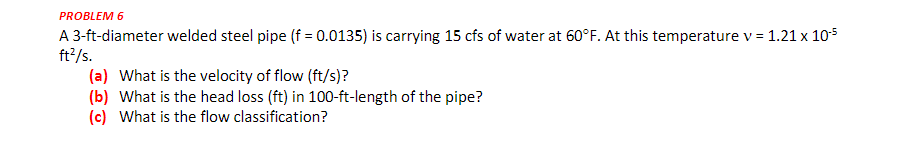 PROBLEM 6
A 3-ft-diameter welded steel pipe (f = 0.0135) is carrying 15 cfs of water at 60°F. At this temperature v = 1.21 x 105
ft2/s.
(a) What is the velocity of flow (ft/s)?
(b) What is the head loss (ft) in 100-ft-length of the pipe?
(c) What is the flow classification?
