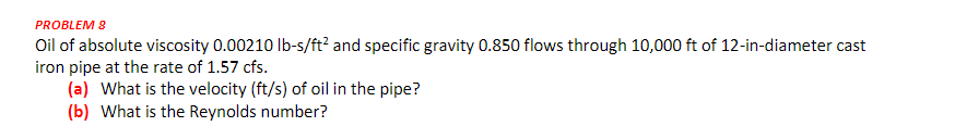 PROBLEM 8
Oil of absolute viscosity 0.00210 Ib-s/ft? and specific gravity 0.850 flows through 10,000 ft of 12-in-diameter cast
iron pipe at the rate of 1.57 cfs.
(a) What is the velocity (ft/s) of oil in the pipe?
(b) What is the Reynolds number?
