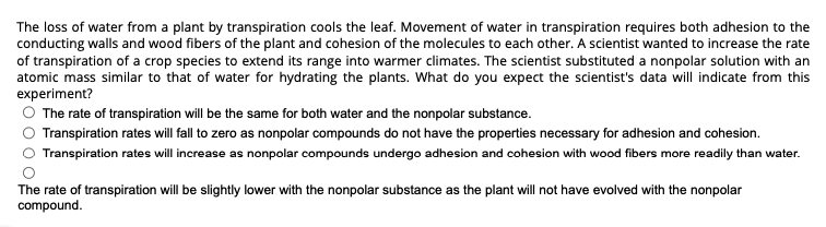 The loss of water from a plant by transpiration cools the leaf. Movement of water in transpiration requires both adhesion to the
conducting walls and wood fibers of the plant and cohesion of the molecules to each other. A scientist wanted to increase the rate
of transpiration of a crop species to extend its range into warmer climates. The scientist substituted a nonpolar solution with an
atomic mass similar to that of water for hydrating the plants. What do you expect the scientist's data will indicate from this
experiment?
The rate of transpiration will be the same for both water and the nonpolar substance.
Transpiration rates will fall to zero as nonpolar compounds do not have the properties necessary for adhesion and cohesion.
Transpiration rates will increase as nonpolar compounds undergo adhesion and cohesion with wood fibers more readily than water.
The rate of transpiration will be slightly lower with the nonpolar substance as the plant will not have evolved with the nonpolar
compound.
