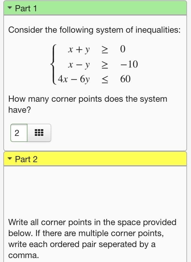 Part 1
Consider the following system of inequalities:
x +y
> 0
х — у
-10
4х — бу < 60
-
How many corner points does the system
have?
2
• Part 2
Write all corner points in the space provided
below. If there are multiple corner points,
write each ordered pair seperated by a
comma.
