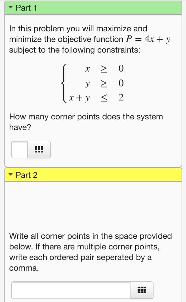 Part 1
In this problem you will maximize and
minimize the objective function P = 4x + y
subject to the following constraints:
> 0
x + y < 2
How many corner points does the system
have?
...
Part 2
Write all corner points in the space provided
below. If there are multiple corner points,
write each ordered pair seperated by a
comma.
...
...
