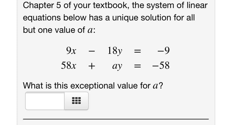 Chapter 5 of your textbook, the system of linear
equations below has a unique solution for all
but one value of a:
9x
18y
-9
|
58x
+
ау
-58
What is this exceptional value for a?
