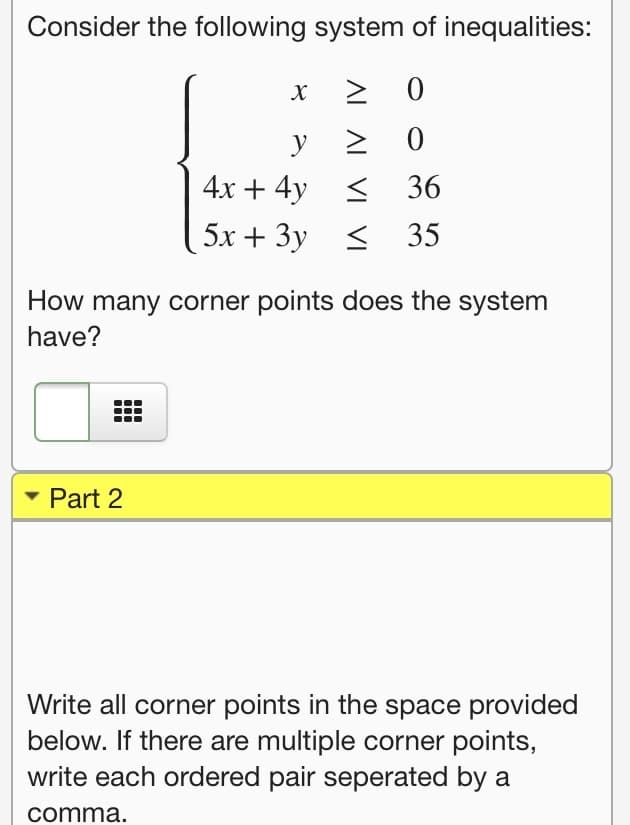 Consider the following system of inequalities:
y
4х + 4y <
36
5х + Зу <
35
How many corner points does the system
have?
- Part 2
Write all corner points in the space provided
below. If there are multiple corner points,
write each ordered pair seperated by a
comma.
AL AL
