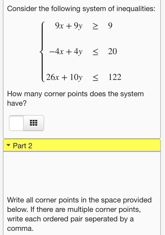 Consider the following system of inequalities:
9x + 9y
> 9
-4x + 4y <
20
26x + 10y < 122
How many corner points does the system
have?
• Part 2
Write all corner points in the space provided
below. If there are multiple corner points,
write each ordered pair seperated by a
comma.
