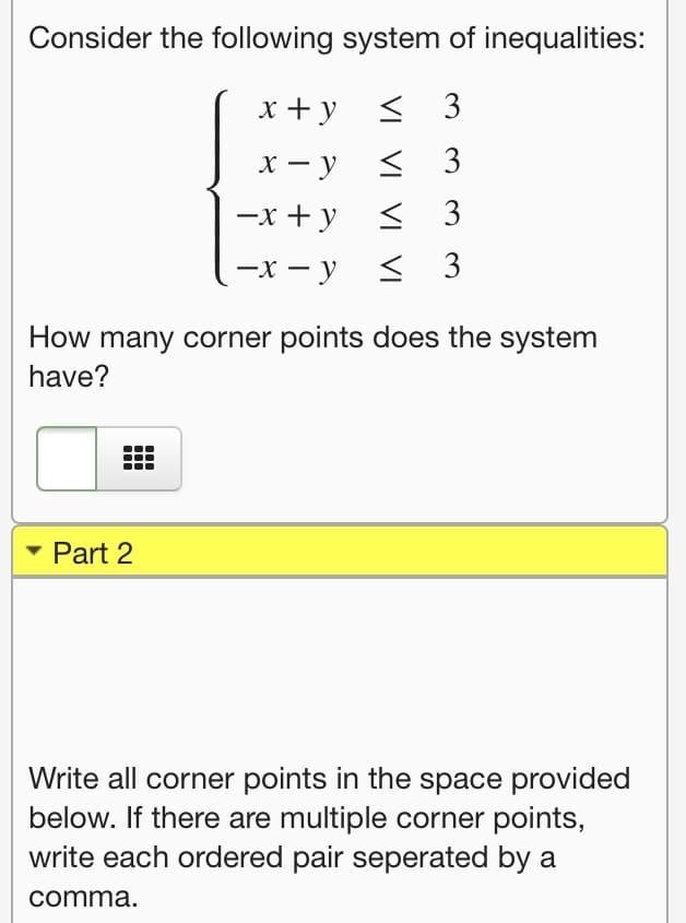 Consider the following system of inequalities:
x +y < 3
х — у
< 3
—х + у < 3
—х — у
< 3
How many corner points does the system
have?
• Part 2
Write all corner points in the space provided
below. If there are multiple corner points,
write each ordered pair seperated by a
comma.
