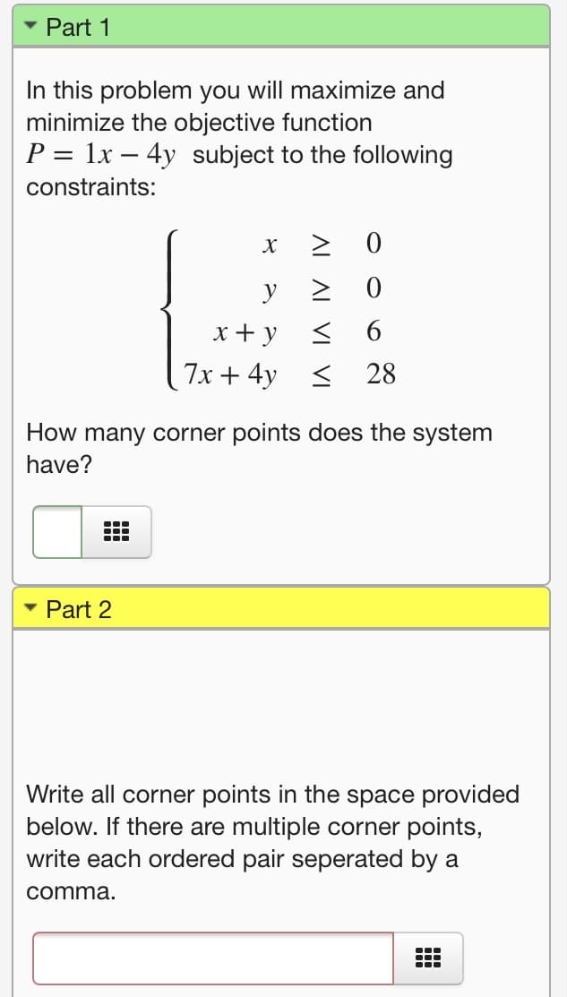 Part 1
In this problem you will maximize and
minimize the objective function
P = 1x – 4y subject to the following
constraints:
y 2 0
< 6
7x + 4y < 28
x + y
How many corner points does the system
have?
• Part 2
Write all corner points in the space provided
below. If there are multiple corner points,
write each ordered pair seperated by a
comma.
