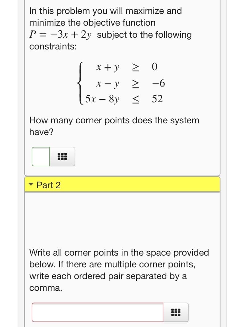In this problem you will maximize and
minimize the objective function
P = -3x + 2y subject to the following
constraints:
x + y
х — у
> -6
5х — 8y < 52
-
How many corner points does the system
have?
Part 2
Write all corner points in the space provided
below. If there are multiple corner points,
write each ordered pair separated by a
comma.
...
...
