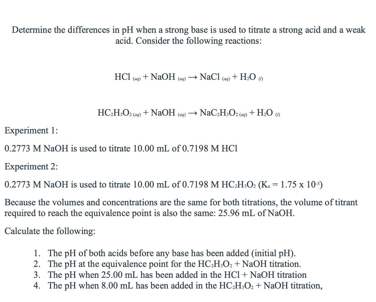 Determine the differences in pH when a strong base is used to titrate a strong acid and a weak
acid. Consider the following reactions:
HC1
(ад)
+ NaOH
(aq)
→ NaCl
+ H2O a
(ад)
HC;H;O2 (aq) + NaOH
→ NaCH;O2 (ag) + H2O )
(аq)
Experiment 1:
0.2773 M NaOH is used to titrate 10.00 mL of 0.7198 M HC1
Experiment 2:
0.2773 M NaOH is used to titrate 10.00 mL of 0.7198 M HC:H;O2 (K. = 1.75 x 10*)
Because the volumes and concentrations are the same for both titrations, the volume of titrant
required to reach the equivalence point is also the same: 25.96 mL of NaOH.
Calculate the following:
1. The pH of both acids before any base has been added (initial pH).
2. The pH at the equivalence point for the HCH;O2 + NaOH titration.
3. The pH when 25.00 mL has been added in the HCl + NaOH titration
4. The pH when 8.00 mL has been added in the HC:H;O2 + NaOH titration,
