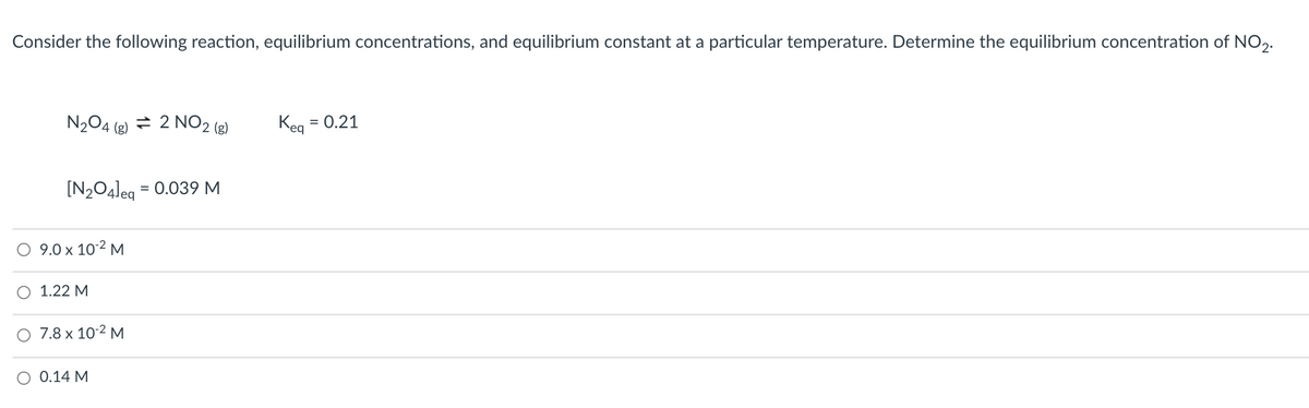 Consider the following reaction, equilibrium concentrations, and equilibrium constant at a particular temperature. Determine the equilibrium concentration of NO,.
N204 (e) = 2 NO2 (e)
Keg
= 0.21
[N2O4leq
= 0.039 M
O 9.0 x 102 M
O 1.22 M
O 7.8 x 10-2 M
O 0.14 M

