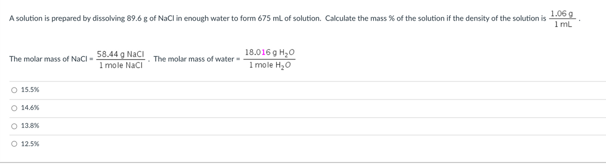 1.06 g
1 mL
A solution is prepared by dissolving 89.6 g of NaCl in enough water to form 675 mL of solution. Calculate the mass % of the solution if the density of the solution is
58.44 g NacI
18.016 g H20
The molar mass of NaCl
The molar mass of water =
1 mole NaCI
1 mole H20
15.5%
14.6%
13.8%
O 12.5%
