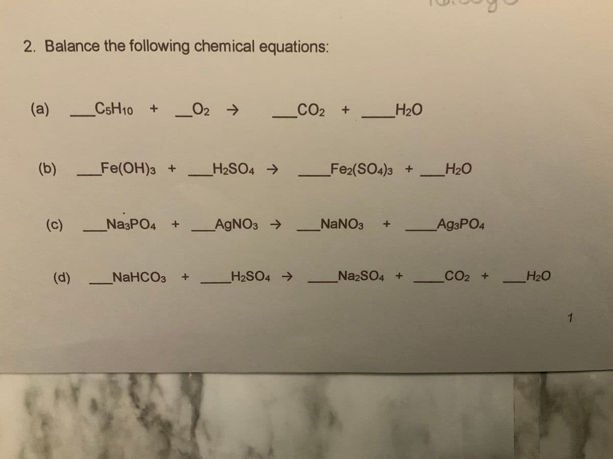 2. Balance the following chemical equations:
(a)
CSH10 + O2 →
02 >
_CO2 +
H20
(b)
Fe(OH)3+
H2SO4 >
Fe2(SO4)3 +_H20
(c)
NasPO4 +
AGNO3 >
NANO3
Ag3PO4
(d)
NaHCO3
H2SO4 >
NA2SO4 +_
CO2
CO2 +
H2O
1
