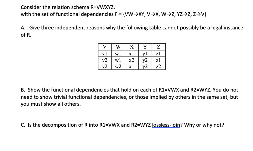 Consider the relation schema R=VWXYZ,
with the set of functional dependencies F = {VW->XY, V>X, W->Z, YZ->Z, Z→V}
A. Give three independent reasons why the following table cannot possibly be a legal instance
of R.
V
W
X
Y
v1
w1
х1
yl
z1
v2
w1
x2
y2
z1
v2
w2
x1
y2
z2
B. Show the functional dependencies that hold on each of R1=VWX and R2=WYZ. You do not
need to show trivial functional dependencies, or those implied by others in the same set, but
you must show all others.
C. Is the decomposition of R into R1=VWX and R2=WYZ lossless-join? Why or why not?
