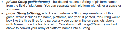 private String getPlatforms() – builds and returns a String of platform names
from the field of platforms. You can separate each platform with either a space or
a comma.
• public String toString() – builds and returns a String representation of this
game, which includes the name, platforms, and year. If printed, this String would
look like the three lines for a particular video game in the screenshots above
(with Name: ... on the first line, etc.). You should call the getPlatforms method
above to convert your array of platform names into a String.
