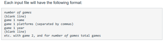 Each input file will have the following format:
number of games
(blank line)
game 1 name
game 1 platforms (separated by commas)
game 1 year
(blank line)
etc. with game 2, and for number of games total games
