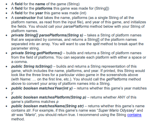 • A field for the name of the game (String)
• A field for the platforms this game was made for (String0)
• A field for the year this game was made (int)
• A constructor that takes the name, platforms (as a single String of all the
platform names, as read from the input file), and year of this game, and initializes
the fields. You should call your parsePlatforms method below with your String of
platform names.
• private String] parsePlatforms(String s) – takes a String of platform names
that are separated by commas, and returns a String] of the platform names
separated into an array. You will want to use the split method to break apart the
parameter string.
• private String getPlatforms() – builds and returns a String of platform names
from the field of platforms. You can separate each platform with either a space or
a comma.
• public String toString() – builds and returns a String representation of this
game, which includes the name, platforms, and year. If printed, this String would
look like the three lines for a particular video game in the screenshots above
(with Name: ... on the first line, etc.). You should call the getPlatforms method
above to convert your array of platform names into a String.
• public boolean matches Year(int y) – returns whether this game's year matches
y
• public boolean matchesPlatform(String p) – retums whether ANY of this
game's platforms matches p
public boolean matchesName(String str) – returns whether this game's name
contains str. For example, if this game's name was "Super Mario Odyssey" and
str was "Mario", you should return true. I recommend using the String contains
method.
