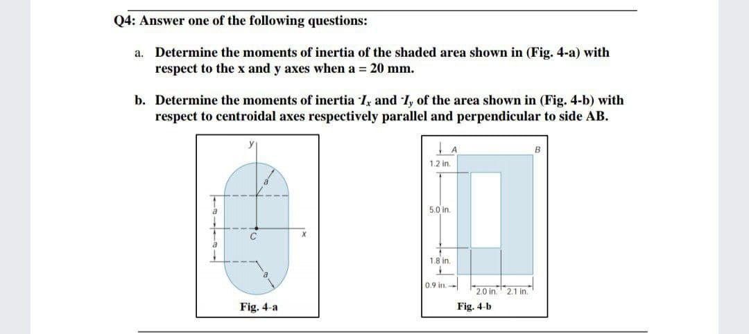 Q4: Answer one of the following questions:
a. Determine the moments of inertia of the shaded area shown in (Fig. 4-a) with
respect to the x and y axes when a = 20 mm.
b. Determine the moments of inertia I, and I, of the area shown in (Fig. 4-b) with
respect to centroidal axes respectively parallel and perpendicular to side AB.
A
1.2 in.
5.0 in.
1.8 in.
0.9 in.-
2.0 in. 2.1 in.
Fig. 4-a
Fig. 4-b
