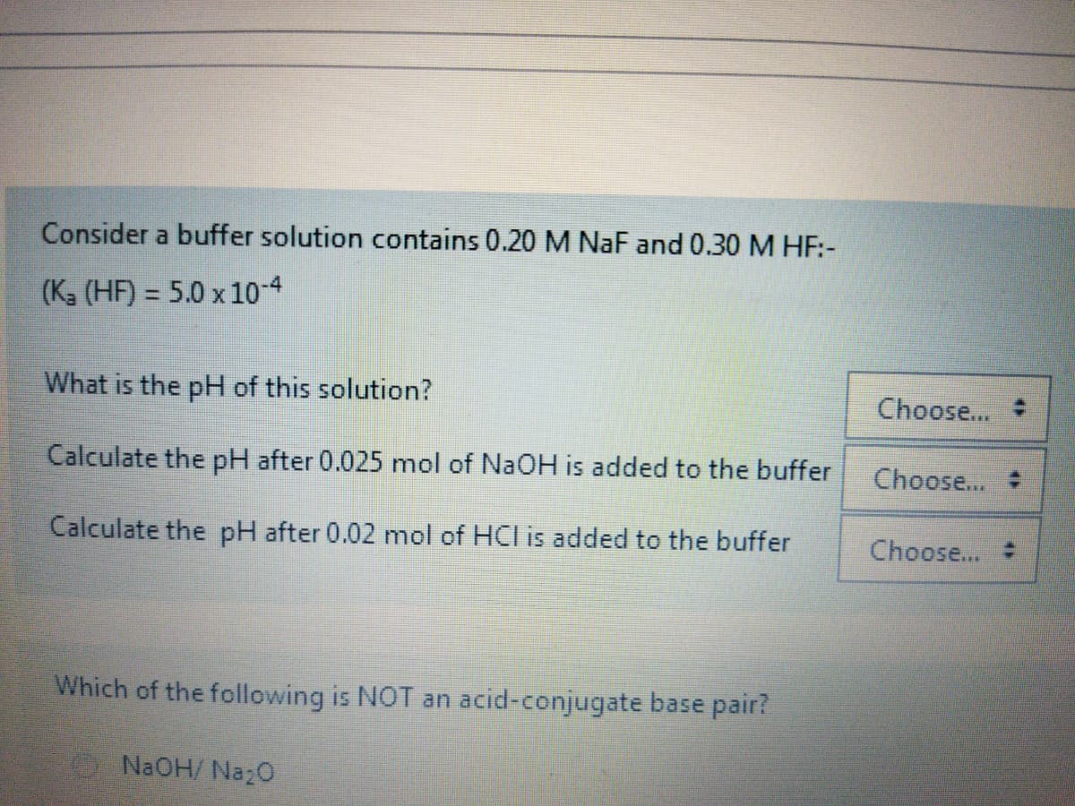 Consider a buffer solution contains 0.20 M NaF and 0.30M HF:-
(K (HF) = 5.0 x 10-4
What is the pH of this solution?
Choose...
Calculate the pH after 0.025 mol of NaOH is added to the buffer
Choose...
Calculate the pH after 0.02 mol of HCl is added to the buffer
Choose...
Which of the following is NOT an acid-conjugate base pair?
O NaOH/ Naz0
