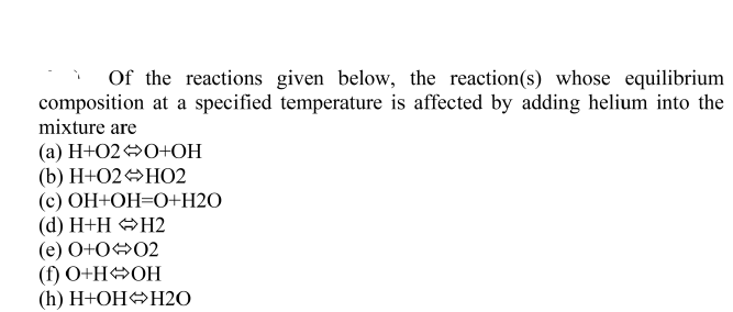 Of the reactions given below, the reaction(s) whose equilibrium
composition at a specified temperature is affected by adding helium into the
mixture are
(а) Н+02 >0+ОН
(b) H+O2 HO2
(c) OH+OH=O+H2O
(d) H+H OH2
(е) О+002
(f) O+H»OH
(h) H+OHOH2O
