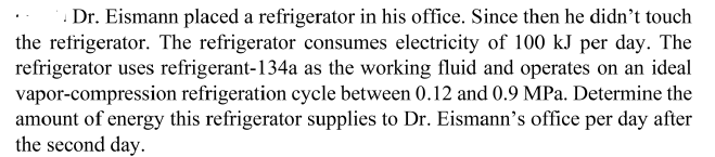 Dr. Eismann placed a refrigerator in his office. Since then he didn't touch
the refrigerator. The refrigerator consumes electricity of 100 kJ per day. The
refrigerator uses refrigerant-134a as the working fluid and operates on an ideal
vapor-compression refrigeration cycle between 0.12 and 0.9 MPa. Determine the
amount of energy this refrigerator supplies to Dr. Eismann's office per day after
the second day.
