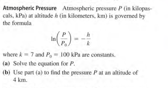 Atmospheric Pressure Atmospheric pressure P (in kilopas-
cals, kPa) at altitude h (in kilometers, km) is governed by
the formula
In
Ро
k
where k = 7 and Po
100 kPa are constants.
(a) Solve the equation for P.
(b) Use part (a) to find the pressure P at an altitude of
4 km.
