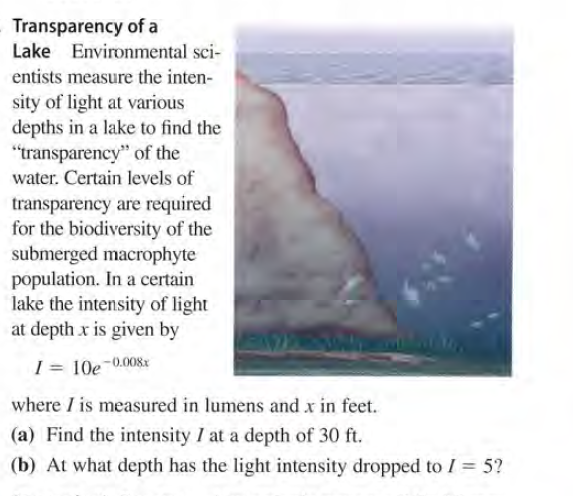 Transparency of a
Lake Environmental sci-
entists measure the inten-
sity of light at various
depths in a lake to find the
"transparency" of the
water. Certain levels of
transparency are required
for the biodiversity of the
submerged macrophyte
population. In a certain
lake the intensity of light
at depth x is given by
I = 10e-0.008x
where I is measured in lumens and x in feet.
(a) Find the intensity I at a depth of 30 ft.
(b) At what depth has the light intensity dropped to I = 5?

