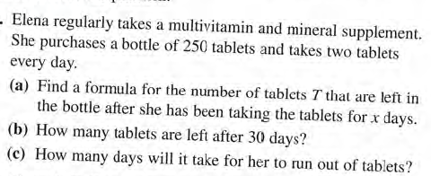 Elena regularly takes a multivitamin and mineral supplement.
She purchases a bottle of 250 tablets and takes two tablets
every day.
(a) Find a formula for the number of tablets T that are left in
the bottle after she has been taking the tablets for x days.
(b) How many tablets are left after 30 days?
(c) How many days will it take for her to run out of tablets?
