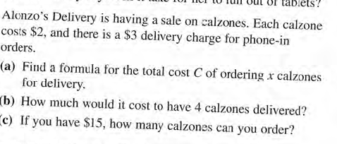 Alonzo's Delivery is having a sale on calzones. Each calzone
costs $2, and there is a $3 delivery charge for phone-in
orders.
(a) Find a formula for the total cost C of ordering x calzones
for delivery.
(b) How much would it cost to have 4 calzones delivered?
c) If you have $15, how many calzones can you order?
