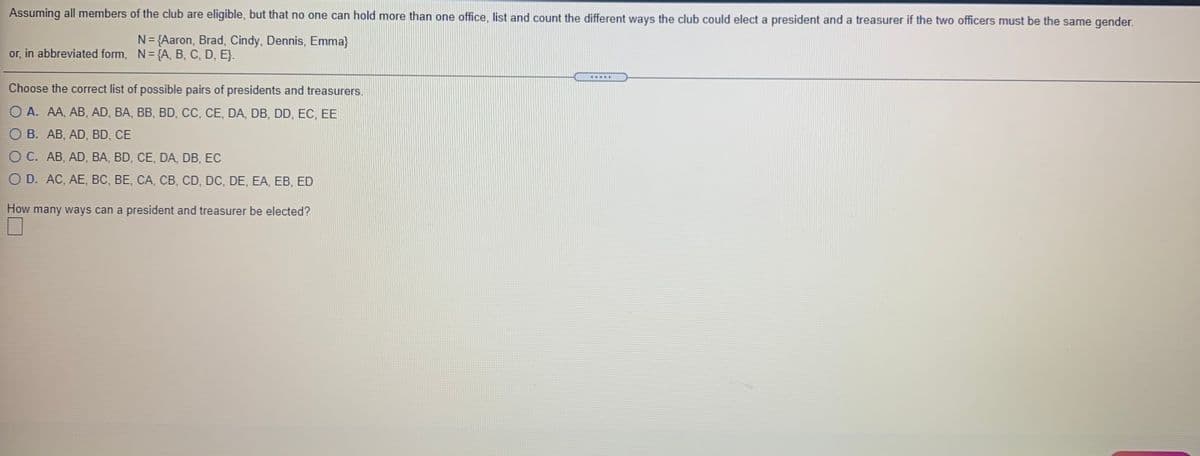 Assuming all members of the club are eligible, but that no one can hold more than one office, list and count the different ways the club could elect a president and a treasurer if the two officers must be the same gender.
N= {Aaron, Brad, Cindy, Dennis, Emma}
or, in abbreviated form, N= {A, B, C, D, E}.
Choose the correct list of possible pairs of presidents and treasurers.
O A. AA, AB, AD, BA, BB, BD, CC, CE, DA, DB, DD, EC, EE
O B. AB, AD, BD, CE
O C. AB, AD, BA, BD, CE, DA, DB, EC
O D. AC, AE, BC, BE, CA, CB, CD, DC, DE, EA, EB, ED
How many ways can a president and treasurer be elected?
