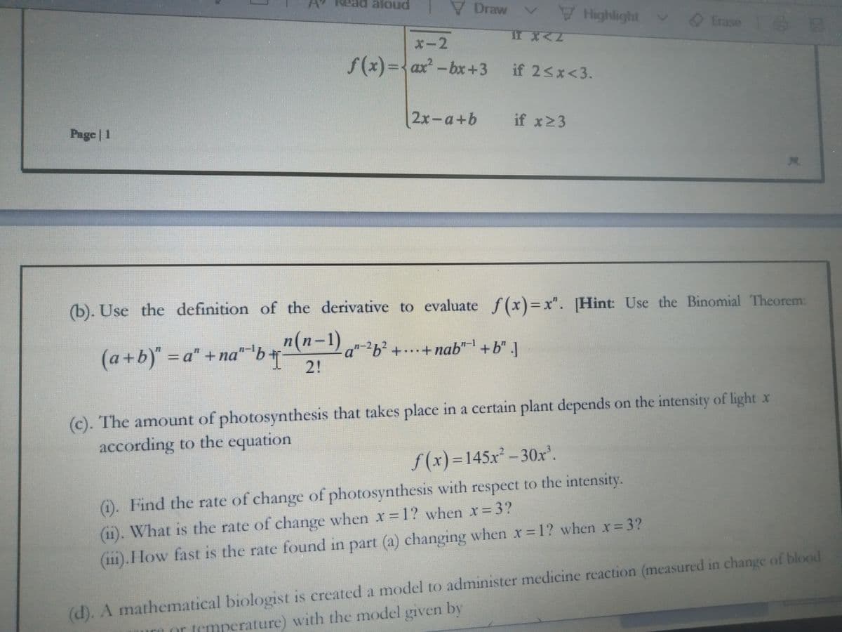 V Draw
Highlight
Erase
x-2
f(x)= ax-bx+3 if 2<x<3.
2x-a+b
if x23
Page | 1
(b). Use the definition of the derivative to evaluate f(x)=x".
[Hint: Use the Binomial Theorem:
n(n-1)-2,2 +..+ nab" +b"
(a+b)"=Da" +na" 'b+
2!
(c). The amount of photosynthesis that takes place in a certain plant depends on the intensity of light x
according to the equation
S(x)%3D145X-30x'.
(i). Find the rate of change of photosynthesis with respect to the intensity.
(11). What is the rate of change when x=1? when x=3?
(111).How fast is the rate found in part (a) changing when x= 1? when x= 3?
(d). A mathematical biologist is created a model to administer medicine reaction (measured in change of blood
or temperature) with the model given by
