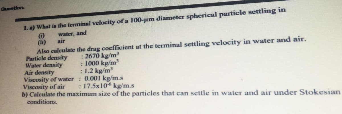 Question:
1. a) What is the terminal velocity of a 100-um diameter spherical particle settling in
(i)
(ii)
Also calculate the drag coefficient at the terminal settling velocity in water and air.
Particle density
Water density
Air density
Viscosity of water : 0.001 kg/m.s
Viscosity of air
b) Calculate the maximum size of the particles that can settle in water and air under Stokesian
conditions.
water, and
air
: 2670 kg/m
: 1000 kg/m³
: 1.2 kg/m3
: 17.5x10 kg/m.s
