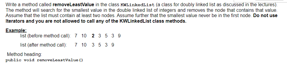 Write a method called removeLeastValue in the class KWLinkedList (a class for doubly linked list as discussed in the lectures).
The method will search for the smallest value in the double linked list of integers and removes the node that contains that value.
Assume that the list must contain at least two nodes. Assume further that the smallest value never be in the first node. Do not use
Iterators and you are not allowed to call any of the KWLinkedList class methods.
Example:
list (before method call): 7 10 2 3 5 3 9
list (after method call):
7 10 3 5 3 9
Method heading:
public void removeLeastValue ()
