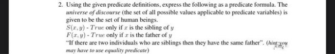 2. Using the given predicate definitions, express the following as a predicate formula. The
universe of discourse (the set of all possible values applicable to predicate variables) is
given to be the set of human beings.
S(r, y) - True only if z is the sibling of y
F(1, y) - True only if r is the father of y
"If there are two individuals who are siblings then they have the same father". (hint xou
may have to use equality predicate)

