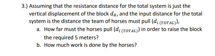 3.) Assuming that the resistance distance for the total system is just the
vertical displacement of the block dR, and the input distance for the total
system is the distance the team of horses must pull (d; (rotAL),
a. How far must the horses pull (di (rOtAL) in order to raise the block
the required 5 meters?
b. How much work is done by the horses?
