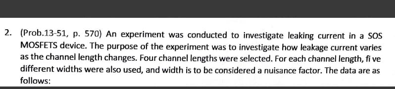 2. (Prob.13-51, p. 570) An experiment was conducted to investigate leaking current in a SOS
MOSFETS device. The purpose of the experiment was to investigate how leakage current varies
as the channel length changes. Four channel lengths were selected. For each channel length, fi ve
different widths were also used, and width is to be considered a nuisance factor. The data are as
follows:
