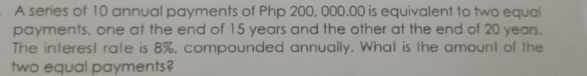 A series of 10 annual payments of Php 200, 000.00 is equivalent to two equal
payments, one at the end of 15 years and the other at the end of 20 years.
The interesi rale is 8%, compounded annually. What is the amounl of Ihe
two equal payments?
