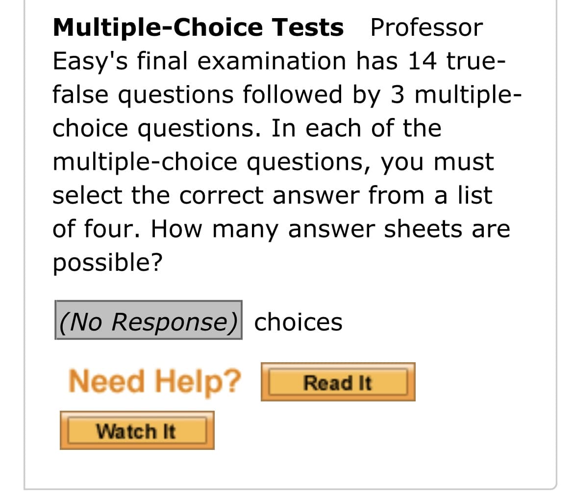 Multiple-Choice Tests Professor
Easy's final examination has 14 true-
false questions followed by 3 multiple-
choice questions. In each of the
multiple-choice questions, you must
select the correct answer from a list
of four. How many answer sheets are
possible?
|(No Response) choices
Need Help?
Read It
Watch It
