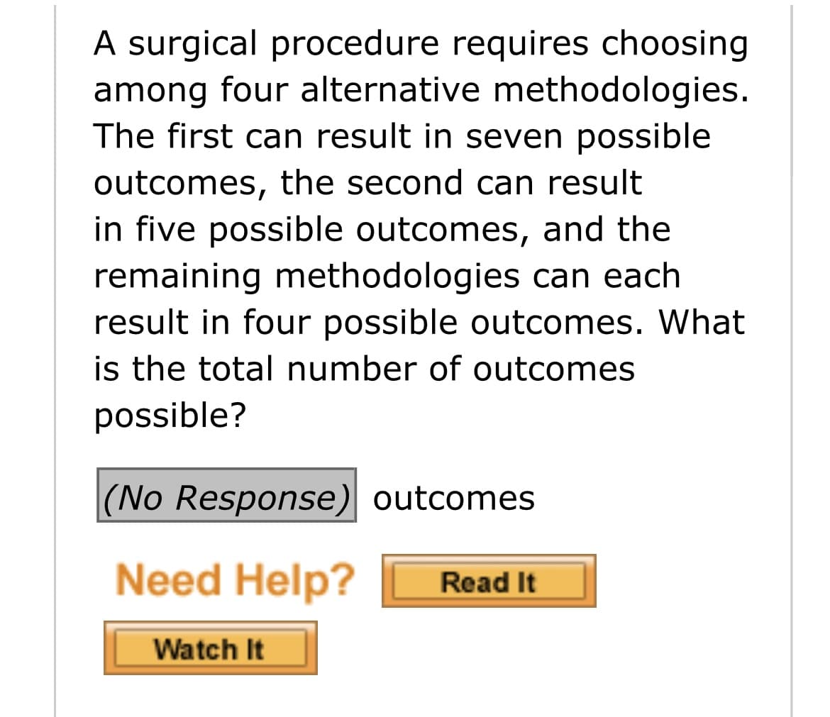 A surgical procedure requires choosing
among four alternative methodologies.
The first can result in seven possible
outcomes, the second can result
in five possible outcomes, and the
remaining methodologies can each
result in four possible outcomes. What
is the total number of outcomes
possible?
|(No Response) outcomes
Need Help?
Read It
Watch It
