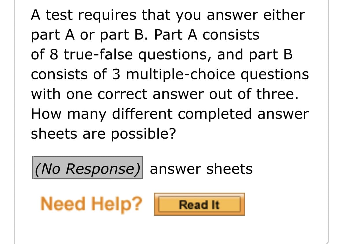 A test requires that you answer either
part A or part B. Part A consists
of 8 true-false questions, and part B
consists of 3 multiple-choice questions
with one correct answer out of three.
How many different completed answer
sheets are possible?
|(No Response) answer sheets
Need Help?
Read It
