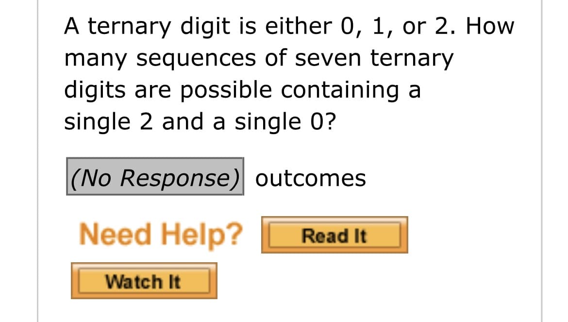 A ternary digit is either 0, 1, or 2. How
many sequences of seven ternary
digits are possible containing a
single 2 and a single 0?
(No Response) outcomes
Need Help?
Read It
Watch It

